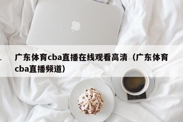 广东体育cba直播在线观看高清（广东体育cba直播频道）