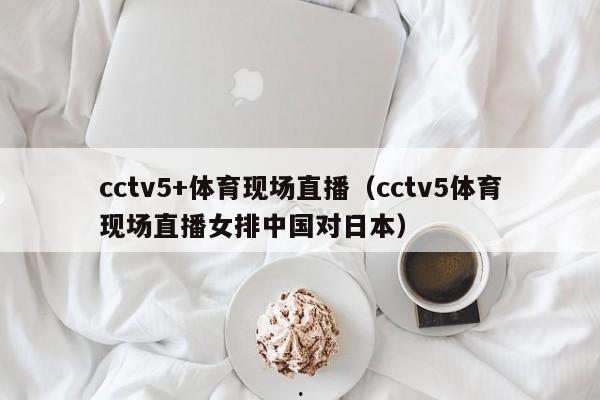 cctv5+体育现场直播（cctv5体育现场直播女排中国对日本）