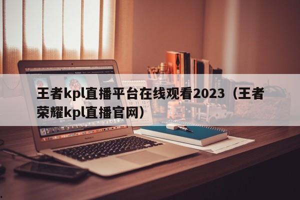 王者kpl直播平台在线观看2023（王者荣耀kpl直播官网）