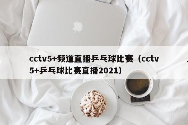 cctv5+频道直播乒乓球比赛（cctv5+乒乓球比赛直播2021）