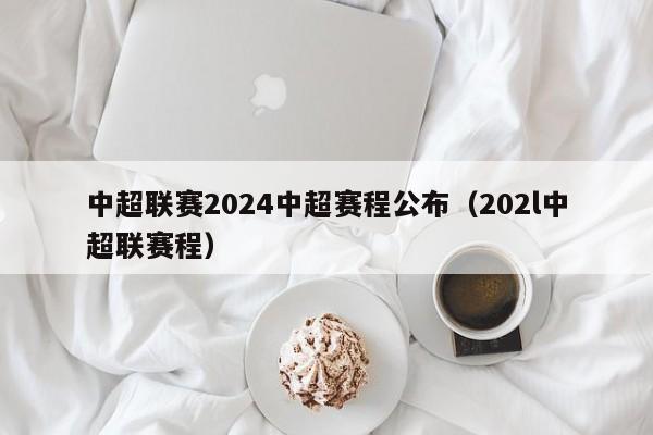 中超联赛2024中超赛程公布（202l中超联赛程）