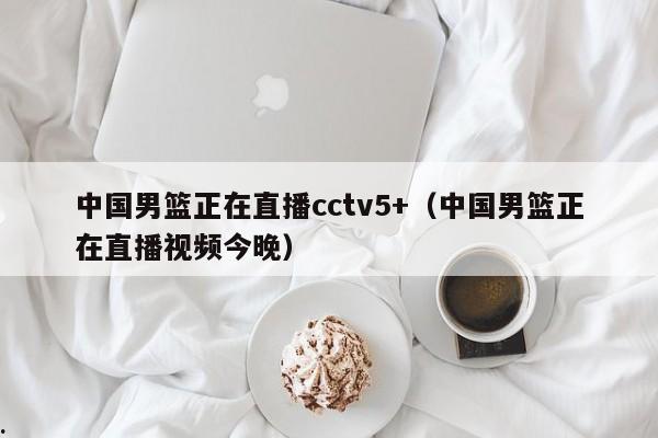 中国男篮正在直播cctv5+（中国男篮正在直播视频今晚）