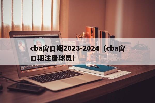 cba窗口期2023-2024（cba窗口期注册球员）
