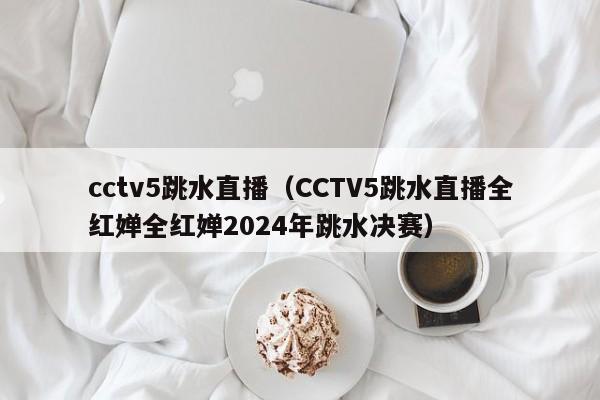 cctv5跳水直播（CCTV5跳水直播全红婵全红婵2024年跳水决赛）