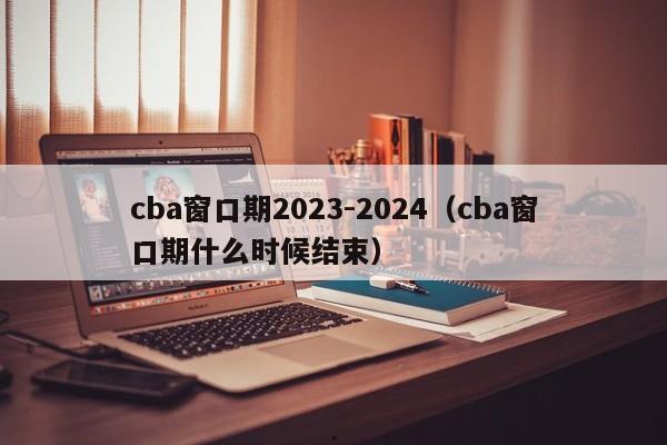 cba窗口期2023-2024（cba窗口期什么时候结束）